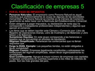 Clasificación de empresas 5 POR EL PAGO DE IMPUESTOS   Personas Naturales:  El empresario como Persona Natural es aquel individuo que profesionalmente se ocupa de algunas de las actividades mercantiles, la Persona Natural se inscribe en la Cámara de Comercio, igualmente se debe hacer con la Matrícula del Establecimiento Comercial.  Están obligados a pagar impuestos, su declaración de renta aquí le corresponde a trabajadores profesionales independientes y algunos que ejercen el comercio.  Los libros que se deben inscribir ante Cámara y Comercio son: Libro de Registro de Operaciones Diarias, Libro de Inventario y de Balances y Libro Mayor y de Balances. ·  Sucesiones Ilíquidas:  En este grupo corresponde a las herencias o legados que se encuentran en proceso de liquidación. Régimen Simplificado:  Pertenecen los comerciantes que no llenan requisitos que  Exige la DIAN. Ejemplo:  Las pequeñas tiendas, no están obligados a llevar contabilidad. Régimen Común:  Empresas legalmente constituidas y sobrepasan las limitaciones del régimen simplificado, deben llevar organizadamente su contabilidad. Gran Contribuyente:  Agrupa el mayor número de empresas con capitales e ingresos compuestos en cuantías superiores a los miles de millones de pesos. Son las más grandes del país. 
