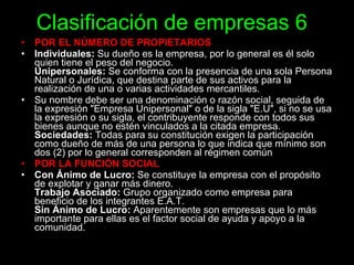 Clasificación de empresas 6 POR EL NÚMERO DE PROPIETARIOS Individuales:  Su dueño es la empresa, por lo general es él solo quien tiene el peso del negocio. Unipersonales:  Se conforma con la presencia de una sola Persona Natural o Jurídica, que destina parte de sus activos para la realización de una o varias actividades mercantiles. Su nombre debe ser una denominación o razón social, seguida de la expresión "Empresa Unipersonal" o de la sigla "E.U", si no se usa la expresión o su sigla, el contribuyente responde con todos sus bienes aunque no estén vinculados a la citada empresa.  Sociedades:  Todas para su constitución exigen la participación como dueño de más de una persona lo que indica que mínimo son dos (2) por lo general corresponden al régimen común . POR LA FUNCIÓN SOCIAL Con Ánimo de Lucro:  Se constituye la empresa con el propósito de explotar y ganar más dinero. Trabajo Asociado:  Grupo organizado como empresa para beneficio de los integrantes E.A.T. Sin Ánimo de Lucro:  Aparentemente son empresas que lo más importante para ellas es el factor social de ayuda y apoyo a la comunidad. 