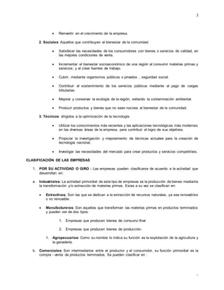 3
-
 Reinvertir en el crecimiento de la empresa.
2. Sociales: Aquellos que contribuyen al bienestar de la comunidad
 Satisfacer las necesidades de los consumidores con bienes o servicios de calidad, en
las mejores condiciones de venta.
 Incrementar el bienestar socioeconómico de una región al consumir materias primas y
servicios; y al crear fuentes de trabajo.
 Cubrir, mediante organismos públicos o privados , seguridad social.
 Contribuir al sostenimiento de los servicios públicos mediante al pago de cargas
tributarias.
 Mejorar y conservar la ecología de la región, evitando la contaminación ambiental.
 Producir productos y bienes que no sean nocivos al bienestar de la comunidad.
3. Técnicos: dirigidos a la optimización de la tecnología.
 Utilizar los conocimientos más recientes y las aplicaciones tecnológicas más modernas
en las diversas áreas de la empresa, para contribuir al logro de sus objetivos.
 Propiciar la investigación y mejoramiento de técnicas actuales para la creación de
tecnología nacional.
 Investigar las necesidades del mercado para crear productos y servicios competitivos.
CLASIFICACIÓN DE LAS EMPRESAS
1. POR SU ACTIVIDAD O GIRO : Las empresas pueden clasificarse de acuerdo a la actividad que
desarrollan en:
a. Industriales: La actividad primordial de este tipo de empresas es la producción de bienes mediante
la transformación y/o extracción de materias primas. Estas a su vez se clasifican en:
 Extractivas; Son las que se dedican a la extracción de recursos naturales, ya sea renovables
o no renovable.
 Manufactureras: Son aquellas que transforman las materias primas en productos terminados
y pueden ser de dos tipos:
1. Empresas que producen bienes de consumo final
2. Empresas que producen bienes de producción.
1. Agropecuarias: Como su nombre lo indica su función es la explotación de la agricultura y
la ganadería.
b. Comerciales: Son intermediarios entre el productor y el consumidor, su función primordial es la
compra - venta de productos terminados. Se pueden clasificar en :
 
