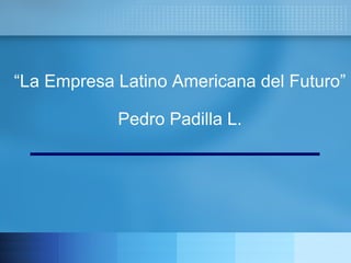 “ La Empresa Latino Americana del Futuro” Pedro Padilla L. 