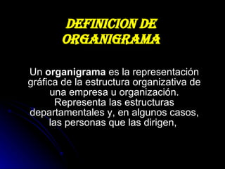 DEFINICION DE ORGANIGRAMA Un  organigrama  es la representación gráfica de la estructura organizativa de una empresa u organización. Representa las estructuras departamentales y, en algunos casos, las personas que las dirigen,  
