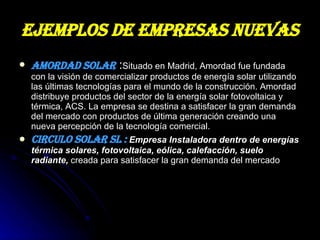 EJEMPLOS DE EMPRESAS NUEVAS   AMORDAD SOLAR  : Situado en Madrid, Amordad fue fundada con la visión de comercializar productos de energía solar utilizando las últimas tecnologías para el mundo de la construcción. Amordad distribuye productos del sector de la energía solar fotovoltaica y térmica, ACS. La empresa se destina a satisfacer la gran demanda del mercado con productos de última generación creando una nueva percepción de la tecnología comercial.  CIRCULO SOLAR SL :  Empresa Instaladora dentro de energías térmica solares, fotovoltaica, eólica, calefacción, suelo radiante,  creada para satisfacer la gran demanda del mercado 