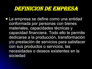 DEFINICION DE EMPRESA La empresa se define como una entidad conformada por personas con bienes materiales, capacidades técnicas y capacidad financiera. Todo ello le permite dedicarse a la producción, transformación y/o prestación de servicios para satisfacer con sus productos o servicios, las necesidades o deseos existentes en la sociedad  