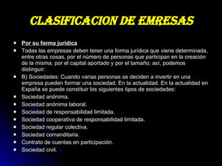 CLASIFICACION DE EMRESAS Por su forma jurídica Todas las empresas deben tener una forma jurídica que viene determinada, entre otras cosas, por el número de personas que participan en la creación de la misma, por el capital aportado y por el tamaño; así, podemos distinguir: B) Sociedades: Cuando varias personas se deciden a invertir en una empresa pueden formar una sociedad. En la actualidad. En la actualidad en España se puede constituir los siguientes tipos de sociedades: Sociedad anónima. Sociedad anónima laboral. Sociedad de responsabilidad limitada. Sociedad cooperativa de responsabilidad limitada. Sociedad regular colectiva. Sociedad comanditaria. Contrato de cuentas en participación. Sociedad civil. 