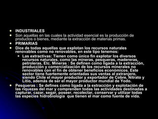 INDUSTRIALES  Son aquellas en las cuales la actividad esencial es la producción de productos o bienes, mediante la extracción de materias primas. PRIMARIAS  Dice de todas aquellas que explotan los recursos naturales renovables como no renovables, en este tipo tenemos: Las extractivas: Tienen como único fin explotar los diversos recursos naturales, como las mineras, pesqueras, madereras, petroleras, Etc. Mineras : Se definen como ligada a la extracción, producción y comercialización de los recursos minerales no renovables con el fin de obtener beneficios económicos. Este sector tiene fuertemente orientadas sus ventas al extranjero, siendo Chile el mayor productor y exportador de Cobre, Nitrato y Litio, además de ser el mayor productor mundial de Yodo.  Pesqueras : Se defines como ligada a la extracción y explotación de las riquezas del mar y comprenden todas las actividades destinadas a capturar, cazar, segar, poseer, recolectar, conservar y utilizar todas las especies hidrobiología  que tienen el mar como fuente de vida. 