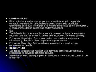 COMERCIALES Dice de todas aquellas que se dedican o realizan el acto propio de comercio, y su función principal es la compra-venta de productos terminados en la cual interfieren dos intermediarios que son el productor y el consumidor, dentro de las que podemos señalar Etc. También dentro de este sector podemos determinar tipos de empresas según la cantidad en el monto de las ventas, por ello tenemos que hay: Empresas Mayoristas: Que son aquellas que venden a empresas minoristas y también a otras mayoristas a gran escala. Empresas Minoristas: Son aquellas que venden sus productos al consumidor al detalle. DE SERVICIO  Son todas aquellas que realizan una actividad comercial, productiva y prestadora de servicios con fines de lucro. Así tenemos empresas que prestan servicios a la comunidad con el fin de recuperar   