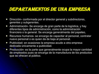 DEPARTAMENTOS DE UNA EMPRESA Dirección- conformada por el director general y subdirectores, gerentes y subgerentes. Administración- Se encarga de gran parte de la logística, y hay diferentes tipos de administración, como la administración financiera o la general. Se encarga generalmente del papeleo,  Recursos humanos- se encarga de capacitar al personal, contratar nuevo personal o es quien da de baja al personal. Publicidad- en ocasiones la empresa acude a otra empresa dedicada únicamente a publicidad.  Producción- es la parte que generalmente ocupa la mayor cantidad de empleados pues se encarga de la manufactura de los productos que se ofrecen al público.  