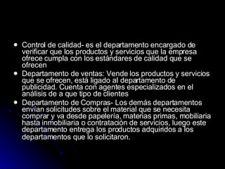 Control de calidad- es el departamento encargado de verificar que los productos y servicios que la empresa ofrece cumpla con los estándares de calidad que se ofrecen  Departamento de ventas: Vende los productos y servicios que se ofrecen, está ligado al departamento de publicidad. Cuenta con agentes especializados en el análisis de a que tipo de clientes  Departamento de Compras- Los demás departamentos envían solicitudes sobre el material que se necesita comprar y va desde papelería, materias primas, mobiliaria hasta inmobiliaria o contratación de servicios, luego este departamento entrega los productos adquiridos a los departamentos que lo solicitaron.   