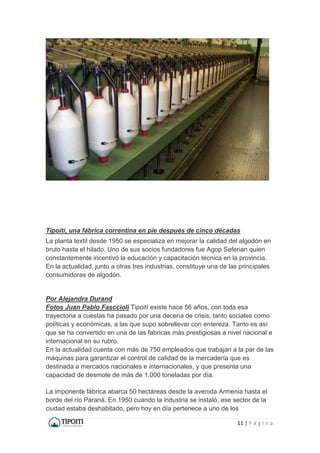 11 | P á g i n a
Tipoití, una fábrica correntina en pie después de cinco décadas
La planta textil desde 1950 se especializa en mejorar la calidad del algodón en
bruto hasta el hilado. Uno de sus socios fundadores fue Agop Seferian quien
constantemente incentivó la educación y capacitación técnica en la provincia.
En la actualidad, junto a otras tres industrias, constituye una de las principales
consumidoras de algodón.
Por Alejandra Durand
Fotos Juan Pablo Fasccioli Tipoití existe hace 56 años, con toda esa
trayectoria a cuestas ha pasado por una decena de crisis, tanto sociales como
políticas y económicas, a las que supo sobrellevar con entereza. Tanto es así
que se ha convertido en una de las fabricas más prestigiosas a nivel nacional e
internacional en su rubro.
En la actualidad cuenta con más de 750 empleados que trabajan a la par de las
máquinas para garantizar el control de calidad de la mercadería que es
destinada a mercados nacionales e internacionales, y que presenta una
capacidad de desmote de más de 1.000 toneladas por día.
La imponente fábrica abarca 50 hectáreas desde la avenida Armenia hasta el
borde del río Paraná. En 1950 cuando la industria se instaló, ese sector de la
ciudad estaba deshabitado, pero hoy en día pertenece a uno de los
 