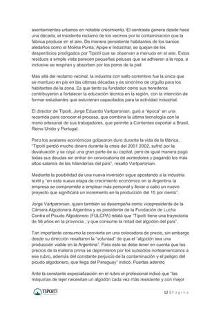 12 | P á g i n a
asentamientos urbanos en notable crecimiento. El contraste genera desde hace
una década, el insistente reclamo de los vecinos por la contaminación que la
fábrica produce en el aire. De manera persistente habitantes de los barrios
aledaños como el Molina Punta, Apipe e Industrial, se quejan de los
desperdicios prodigados por Tipoití que se observan a menudo en el aire. Estos
residuos a simple vista parecen pequeñas pelusas que se adhieren a la ropa, e
inclusive se respiran y absorben por los poros de la piel.
Más allá del reclamo vecinal, la industria con sello correntino fue la única que
se mantuvo en pie en las últimas décadas y es sinónimo de orgullo para los
habitantes de la zona. Es que tanto su fundador como sus herederos
contribuyeron a fortalecer la educación técnica en la región, con la intención de
formar estudiantes que estuvieran capacitados para la actividad industrial.
El director de Tipoití, Jorge Eduardo Vartparonian, guió a “época” en una
recorrida para conocer el proceso, que combina la última tecnología con la
mano artesanal de sus trabajadores, que permite a Corrientes exportar a Brasil,
Reino Unido y Portugal.
Pero los avatares económicos golpearon duro durante la vida de la fábrica.
“Tipoití perdió mucho dinero durante la crisis del 2001 2002, sufrió por la
devaluación y se cayó una gran parte de su capital, pero de igual manera pagó
todas sus deudas sin entrar en convocatoria de acreedores y pagando los más
altos salarios de las hilanderías del país”, resaltó Vartparonian.
Mediante la posibilidad de una nueva inversión sigue apostando a la industria
textil y “en esta nueva etapa de crecimiento económico en la Argentina la
empresa se compromete a emplear más personal y llevar a cabo un nuevo
proyecto que significará un incremento en la producción del 15 por ciento”.
Jorge Vartparonian, quien también se desempeña como vicepresidente de la
Cámara Algodonera Argentina y es presidente de la Fundación de Lucha
Contra el Picudo Algodonero (FULCPA) relató que “Tipoití tiene una trayectoria
de 56 años en la provincia , y que consume la mitad del algodón del país”.
Tan importante consumo la convierte en una colocadora de precio, sin embargo
desde su dirección resaltaron la “voluntad” de que el “algodón sea una
producción viable en la Argentina”. Para esto se debe tener en cuenta que los
precios de la materia prima se deprimieron por los subsidios norteamericanos a
ese rubro, además del constante perjuicio de la contaminación y el peligro del
picudo algodonero, que llega del Paraguay” indicó. Puertas adentro
Ante la constante especialización en el rubro el profesional indicó que “las
máquinas de tejer necesitan un algodón cada vez más resistente y con mejor
 