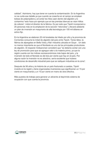 13 | P á g i n a
calidad”. Asimismo, hay que tener en cuenta la contaminación. En la Argentina
no se cuida ese detalle ya que cuando se cosecha en el campo se emplean
bolsas de polipropileno y al cortar los hilos caen dentro del algodón y lo
contamina “esto hace por ejemplo que en las prendas blancas se vean hilitos
de colores”, indicó el director de la fábrica. Es por esto que Tipoití incorporará a
20 personas más en la ampliación de la sección “retorcidos” y llevará adelante
un plan de inversión en maquinaria de alta tecnología por 150 mil dólares en
activo fijo.
En la Argentina se elaboran 20 mil toneladas de hilado por año y la provincia de
Corrientes consume la mitad de algodón del país entre Tipoití, Tenex látex, la
fábrica de alpargatas en Bella Vista y Alal -industria ubicada en Goya- . Un dato
no menos importante es que el Nordeste es uno de los principales productores
de algodón. Al respecto Vartparonian consideró que “se debería contar con una
ley de promoción para que se agregue valor a la materia prima, ya que la
región cuenta con los índices socioeconómicos más bajos del país, y la
inversión de todo el Noreste es del dos por ciento que hay en el país. Por
alguna razón la inversión no es atractiva, sería excelente que hubiera
condiciones de desarrollo industrial para que se radiquen industrias en la zona”.
Después de 56 años y la historia de un país fracturado a cuestas, Tipoití
invierte en la región y tiene organizadas inversiones que significarían un 15 por
ciento en maquinarias y un 10 por ciento en mano de obra efectiva.
Más puestos de trabajo para generar un aliciente al deprimido sistema de
ocupación con que cuenta la provincia.
 