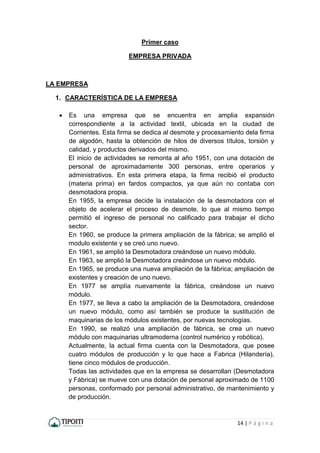 14 | P á g i n a
Primer caso
EMPRESA PRIVADA
LA EMPRESA
1. CARACTERÍSTICA DE LA EMPRESA
 Es una empresa que se encuentra en amplia expansión
correspondiente a la actividad textil, ubicada en la ciudad de
Corrientes. Esta firma se dedica al desmote y procesamiento dela firma
de algodón, hasta la obtención de hilos de diversos títulos, torsión y
calidad, y productos derivados del mismo.
El inicio de actividades se remonta al año 1951, con una dotación de
personal de aproximadamente 300 personas, entre operarios y
administrativos. En esta primera etapa, la firma recibió el producto
(materia prima) en fardos compactos, ya que aún no contaba con
desmotadora propia.
En 1955, la empresa decide la instalación de la desmotadora con el
objeto de acelerar el proceso de desmote, lo que al mismo tiempo
permitió el ingreso de personal no calificado para trabajar el dicho
sector.
En 1960, se produce la primera ampliación de la fábrica; se amplió el
modulo existente y se creó uno nuevo.
En 1961, se amplió la Desmotadora creándose un nuevo módulo.
En 1963, se amplió la Desmotadora creándose un nuevo módulo.
En 1965, se produce una nueva ampliación de la fábrica; ampliación de
existentes y creación de uno nuevo.
En 1977 se amplía nuevamente la fábrica, creándose un nuevo
módulo.
En 1977, se lleva a cabo la ampliación de la Desmotadora, creándose
un nuevo módulo, como así también se produce la sustitución de
maquinarias de los módulos existentes, por nuevas tecnologías.
En 1990, se realizó una ampliación de fábrica, se crea un nuevo
módulo con maquinarias ultramoderna (control numérico y robótica).
Actualmente, la actual firma cuenta con la Desmotadora, que posee
cuatro módulos de producción y lo que hace a Fabrica (Hilandería),
tiene cinco módulos de producción.
Todas las actividades que en la empresa se desarrollan (Desmotadora
y Fábrica) se mueve con una dotación de personal aproximado de 1100
personas, conformado por personal administrativo, de mantenimiento y
de producción.
 
