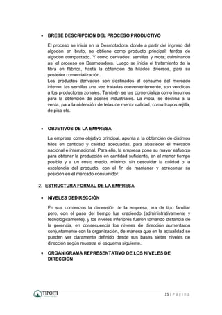 15 | P á g i n a
 BREBE DESCRIPCION DEL PROCESO PRODUCTIVO
El proceso se inicia en la Desmotadora, donde a partir del ingreso del
algodón en bruto, se obtiene como producto principal: fardos de
algodón compactado. Y como derivados: semillas y mota; culminando
así el proceso en Desmotadora. Luego se inicia el tratamiento de la
fibra en fábrica, hasta la obtención de hilados diversos, para su
posterior comercialización.
Los productos derivados son destinados al consumo del mercado
interno; las semillas una vez tratadas convenientemente, son vendidas
a los productores zonales. También se las comercializa como insumos
para la obtención de aceites industriales. La mota, se destina a la
venta, para la obtención de telas de menor calidad, como trapos rejilla,
de piso etc.
 OBJETIVOS DE LA EMPRESA
La empresa como objetivo principal, apunta a la obtención de distintos
hilos en cantidad y calidad adecuadas, para abastecer el mercado
nacional e internacional. Para ello, la empresa pone su mayor esfuerzo
para obtener la producción en cantidad suficiente, en el menor tiempo
posible y a un costo medio, mínimo, sin descuidar la calidad o la
excelencia del producto, con el fin de mantener y acrecentar su
posición en el mercado consumidor.
2. ESTRUCTURA FORMAL DE LA EMPRESA
 NIVELES DEDIRECCIÓN
En sus comienzos la dimensión de la empresa, era de tipo familiar
pero, con el paso del tiempo fue creciendo (administrativamente y
tecnológicamente), y los niveles inferiores fueron tomando distancia de
la gerencia, en consecuencia los niveles de dirección aumentaron
conjuntamente con la organización, de manera que en la actualidad se
pueden ver claramente definido desde sus bases sietes niveles de
dirección según muestra el esquema siguiente.
 ORGANIGRAMA REPRESENTATIVO DE LOS NIVELES DE
DIRECCIÓN
 