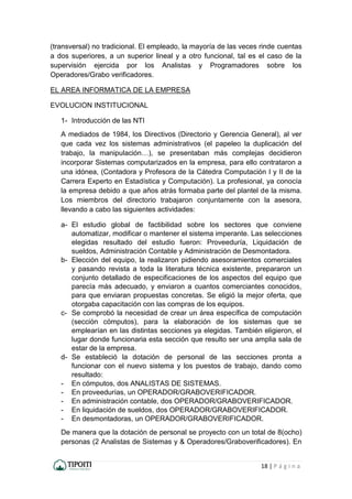 18 | P á g i n a
(transversal) no tradicional. El empleado, la mayoría de las veces rinde cuentas
a dos superiores, a un superior lineal y a otro funcional, tal es el caso de la
supervisión ejercida por los Analistas y Programadores sobre los
Operadores/Grabo verificadores.
EL AREA INFORMATICA DE LA EMPRESA
EVOLUCION INSTITUCIONAL
1- Introducción de las NTI
A mediados de 1984, los Directivos (Directorio y Gerencia General), al ver
que cada vez los sistemas administrativos (el papeleo la duplicación del
trabajo, la manipulación…), se presentaban más complejas decidieron
incorporar Sistemas computarizados en la empresa, para ello contrataron a
una idónea, (Contadora y Profesora de la Cátedra Computación I y II de la
Carrera Experto en Estadística y Computación). La profesional, ya conocía
la empresa debido a que años atrás formaba parte del plantel de la misma.
Los miembros del directorio trabajaron conjuntamente con la asesora,
llevando a cabo las siguientes actividades:
a- El estudio global de factibilidad sobre los sectores que conviene
automatizar, modificar o mantener el sistema imperante. Las selecciones
elegidas resultado del estudio fueron: Proveeduría, Liquidación de
sueldos, Administración Contable y Administración de Desmontadora.
b- Elección del equipo, la realizaron pidiendo asesoramientos comerciales
y pasando revista a toda la literatura técnica existente, prepararon un
conjunto detallado de especificaciones de los aspectos del equipo que
parecía más adecuado, y enviaron a cuantos comerciantes conocidos,
para que enviaran propuestas concretas. Se eligió la mejor oferta, que
otorgaba capacitación con las compras de los equipos.
c- Se comprobó la necesidad de crear un área específica de computación
(sección cómputos), para la elaboración de los sistemas que se
emplearían en las distintas secciones ya elegidas. También eligieron, el
lugar donde funcionaria esta sección que resulto ser una amplia sala de
estar de la empresa.
d- Se estableció la dotación de personal de las secciones pronta a
funcionar con el nuevo sistema y los puestos de trabajo, dando como
resultado:
- En cómputos, dos ANALISTAS DE SISTEMAS.
- En proveedurías, un OPERADOR/GRABOVERIFICADOR.
- En administración contable, dos OPERADOR/GRABOVERIFICADOR.
- En liquidación de sueldos, dos OPERADOR/GRABOVERIFICADOR.
- En desmontadoras, un OPERADOR/GRABOVERIFICADOR.
De manera que la dotación de personal se proyecto con un total de 8(ocho)
personas (2 Analistas de Sistemas y & Operadores/Graboverificadores). En
 