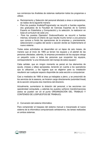 19 | P á g i n a
sus comienzos los Analistas de sistemas realizarían todos los programas a
utilizar.
e- Reclutamiento y Selección del personal afectado a área a computarizar,
se realizo de la siguiente manera:
- Para los puestos Analista/Programador se recurrió a fuentes expertas,
(los graduados de la Facultad de Ciencias Expertas de la Carrera
Experto en Estadística y Computación) y la selección, la realizaron en
base al curriculum de cada uno.
- Para los puestos Operador/ Graboverificador se recurrió a fuentes
internas, tomando el criterio de que resulta mucho tomar a una persona
que conoce a fondo las operaciones de la empresa y, precisamente,
seleccionaron a sujetos del sector o sección donde se implementaría el
nuevo sistema .
Todas estas actividades se desarrollan en un lapso de seis meses, de
manera que al inicio de 1985 ya tenían los equipos y el plantel de las
personas afectadas; además, la empresa proveedora de los equipos otorgo
un pequeño curso a todas las personas que ocuparían los equipos,
correspondiente “a una introducción del manejo de estos equipos”.
Cabe señalar, que en ningún momento se pensó en los elementos de
ayuda, (mesas y sillas) apropiadas, teniendo en cuenta a los operadores
que la utilizarían, y los lugares que se eligieron para su instalación
resultaron ser cualquier espacio disponible de cada sección a computarizar.
Casi a mediados de 1985 el área ya trabajaba a pleno, y se prescindió de
los servicios de la asesora, se hicieron cargo directamente (autoridad lineal)
de la sección cómputos dos miembros del directorio.
Actualmente, aumentaron la dotación del personal, a las secciones con
operatividad computada, y además los puestos sufrieron transformaciones
(estos se pueden ver en el punto ORGANIZACIÓN DEL TRABAJO Y
CONTENIDO DE LOSPUESTOS DE TRABAJO)
2- Conversión del sistema Informático
Para comprender el traspaso del sistema manual o mecanizado al nuevo
sistema de la informática computarizado señalaremos, las tareas realizadas
en ambos sistemas.
 