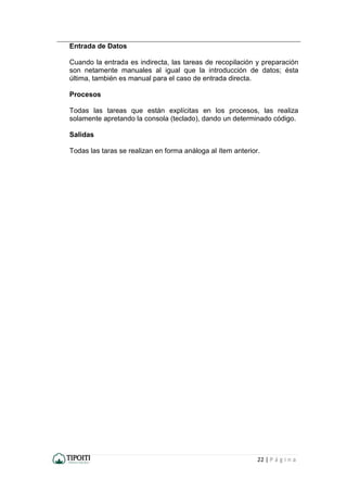 22 | P á g i n a
Entrada de Datos
Cuando la entrada es indirecta, las tareas de recopilación y preparación
son netamente manuales al igual que la introducción de datos; ésta
última, también es manual para el caso de entrada directa.
Procesos
Todas las tareas que están explícitas en los procesos, las realiza
solamente apretando la consola (teclado), dando un determinado código.
Salidas
Todas las taras se realizan en forma análoga al ítem anterior.
 
