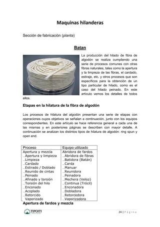 24 | P á g i n a
Maquinas hilanderas
Sección de fabricación (planta)
Batan
La producción del hilado de fibra de
algodón se realiza cumpliendo una
serie de procesos comunes con otras
fibras naturales, tales como la apertura
y la limpieza de las fibras, el cardado,
estiraje, etc. y otros procesos que son
específicos para la obtención de un
tipo particular de hilado, como es el
caso del hilado peinado. En este
artículo vemos los detalles de todos
ellos.
Etapas en la hilatura de la fibra de algodón
Los procesos de hilatura del algodón presentan una serie de etapas con
operaciones cuyos objetivos se señalan a continuación, junto con los equipos
correspondientes. En este artículo se hace referencia general a cada una de
las mismas y en posteriores páginas se describen con mayor detalle. A
continuación se analizan los distintos tipos de hilatura de algodón: ring spun y
open end.
Proceso Equipo utilizado
Apertura y mezcla
....Apertura y limpieza
....Limpieza
....Cardado
....Estirado / Doblado
....Reunido de cintas
....Peinado
....Afinado y torsión
....Torsión del hilo
....Enconado
....Acoplado
....Retorcido
Vaporizado
Abridora de fardos
....Abridora de fibras
....Batidora (Batán)
....Carda
....Manuar
....Reunidora
....Peinadora
....Mechera (Veloz)
....Continua (Trócil)
....Enconadora
....Dobladora
....Retorcedora
....Vaporizadora
Apertura de fardos y mezcla
 