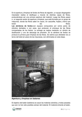 25 | P á g i n a
En la apertura y limpieza de fardos de fibras de algodón, un equipo disgregador
mezclador realiza el desfloque y mezcla de distintas capas de fibras,
produciéndose así una primera apertura del material. Luego las fibras pasan
a un segundo sector de apertura y limpieza, que está formado por un grupo de
máquinas, donde las fibras salen en copos, sin cascarilla, hojitas y tierra que
traían las fibras.
Las abridoras de fardos son equipos compuestos por varios pares de
cilindros dentados o con púas, que producen el arranque de las fibras
compactadas de los fardos. La entrega se realiza mediante un cilindro de
dosificación y uno de descarga de precisión. En la abridora de fardos se
produce la primera gran limpieza de las fibras. Se estima que alrededor de un
tercio del total (en peso) de las impurezas, son eliminadas en esta etapa.
Apertura y limpieza en batanes
El objetivo del batán (batidora) es sacar las materias extrañas y motas pesadas
que aún no han sido posibles extraer del material. El material entrante al batán,
 
