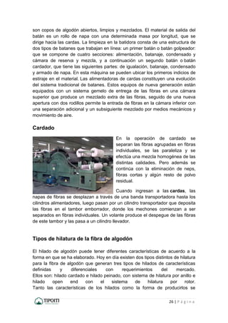 26 | P á g i n a
son copos de algodón abiertos, limpios y mezclados. El material de salida del
batán es un rollo de napa con una determinada masa por longitud, que se
dirige hacia las cardas. La limpieza en la batidora consta de una estructura de
dos tipos de batanes que trabajan en línea: un primer batán o batán golpeador:
que se compone de cuatro secciones: alimentación, batanaje, condensado y
cámara de reserva y mezcla, y a continuación un segundo batán o batán
cardador, que tiene las siguientes partes: de igualación, batanaje, condensado
y armado de napa. En esta máquina se pueden ubicar los primeros indicios de
estiraje en el material. Las alimentadoras de cardas constituyen una evolución
del sistema tradicional de batanes. Estos equipos de nueva generación están
equipados con un sistema gemelo de entrega de las fibras en una cámara
superior que produce un mezclado extra de las fibras, seguido de una nueva
apertura con dos rodillos permite la entrada de fibras en la cámara inferior con
una separación adicional y un subsiguiente mezclado por medios mecánicos y
movimiento de aire.
Cardado
En la operación de cardado se
separan las fibras agrupadas en fibras
individuales, se las paraleliza y se
efectúa una mezcla homogénea de las
distintas calidades. Pero además se
continúa con la eliminación de neps,
fibras cortas y algún resto de polvo
residual.
Cuando ingresan a las cardas, las
napas de fibras se desplazan a través de una banda transportadora hasta los
cilindros alimentadores, luego pasan por un cilindro transportador que deposita
las fibras en el tambor emborrador, donde los mechones comienzan a ser
separados en fibras individuales. Un volante produce el despegue de las fibras
de este tambor y las pasa a un cilindro llevador.
Tipos de hilatura de la fibra de algodón
El hilado de algodón puede tener diferentes características de acuerdo a la
forma en que se ha elaborado. Hoy en día existen dos tipos distintos de hilatura
para la fibra de algodón que generan tres tipos de hilados de características
definidas y diferenciales con requerimientos del mercado.
Ellos son: hilado cardado e hilado peinado, con sistema de hilatura por anillo e
hilado open end con el sistema de hilatura por rotor.
Tanto las características de los hilados como la forma de producirlos se
 