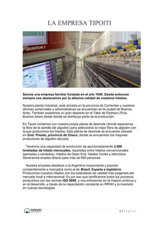 2 | P á g i n a
LA EMPRESA TIPOITI
Somos una empresa familiar fundada en el año 1949. Desde entonces
siempre nos destacamos por la altísima calidad de nuestros hilados.
Nuestra planta industrial, está ubicada en la provincia de Corrientes y nuestras
oficinas comerciales y administrativas se encuentran en la ciudad de Buenos
Aires. También poseemos un gran depósito en el Talar de Pacheco (Pcia.
Buenos Aires) desde dónde se distribuye parte de la producción.
En Tipoiti contamos con nuestra propia planta de desmote (donde separamos
la fibra de la semilla del algodón) para seleccionar la mejor fibra de algodón con
la que producimos los hilados. Esta planta de desmote se encuentra ubicada
en Gral. Pinedo, provincia de Chaco, donde se encuentran los mayores
productores de algodón del país.
  Tenemos una capacidad de producción de aproximadamente 2.000
toneladas de hilado mensuales, repartidas entre hilados convencionales
(peinados y cardados), hilados de Open End, hilados Vortex y retorcidos.
Generamos empleo directo para más de 800 personas.
  Nuestra empresa abastece a la Argentina mayormente y exporta
constantemente a mercados como el de Brasil, España e Inglaterra.
Producimos nuestros hilados con los estándares de calidad más exigentes del
mercado local e internacional. Es por eso que certificamos todos los procesos
productivos con las normas ISO 9000, y nos enfocamos en la mejora continua y
en el desarrollo, a través de la capacitación constante en RRHH y la inversión
en nuevas tecnologías.
 