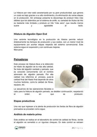29 | P á g i n a
La hilatura por rotor está caracterizada por su gran productividad, que genera
un costo es bajo gracias a su alto rendimiento y la eliminación de varias etapas
en la producción. Sin embargo presenta la desventaja de producir hilos más
débiles que los obtenidos por el sistema de anillo, su variedad de títulos de hilo
es bastante más limitada y produce un hilo “más seco”, que resulta menos
suave y agradable al tacto.
Hilatura de Algodón Open End
Una variante tecnológica en la producción de hilados permite reducir
drásticamente los tiempos de producción y sus costos, con un menor nivel de
equipamiento por acortar etapas respecto del sistema convencional. Este
sistema sigue en expansión y con continuas mejoras.
Manuares
Peinadoras
Este proceso de hilatura lleva a la obtención
de hilado de algodón de la más alta calidad.
Se trata del algodón cardado y peinado, que
es conocido comúnmente con el nombre
abreviado de: algodón peinado. Por alta
calidad nos referimos al proceso, pues la
calidad final del hilado final depende de otros
muchos factores, como la calidad de fibras,
equipos, etc.
La secuencia de las operaciones llevadas a
cabo para la hilatura de algodón peinado, se detallan continuación, respetando
el orden en que se producen.
Etapas productivas
Una vez que ingresan a la planta de producción los fardos de fibra de algodón
prensados se proceden como sigue:
Análisis de materia prima
Este análisis se realiza en el laboratorio de control de calidad de fibras, donde
el algodón es sometido a un riguroso chequeo. En éste control se extraen
 
