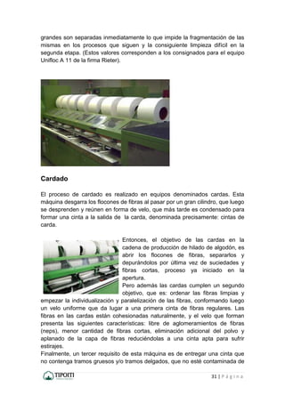 31 | P á g i n a
grandes son separadas inmediatamente lo que impide la fragmentación de las
mismas en los procesos que siguen y la consiguiente limpieza difícil en la
segunda etapa. (Estos valores corresponden a los consignados para el equipo
Unifloc A 11 de la firma Rieter).
Cardado
El proceso de cardado es realizado en equipos denominados cardas. Esta
máquina desgarra los flocones de fibras al pasar por un gran cilindro, que luego
se desprenden y reúnen en forma de velo, que más tarde es condensado para
formar una cinta a la salida de la carda, denominada precisamente: cintas de
carda.
Entonces, el objetivo de las cardas en la
cadena de producción de hilado de algodón, es
abrir los flocones de fibras, separarlos y
depurándolos por última vez de suciedades y
fibras cortas, proceso ya iniciado en la
apertura.
Pero además las cardas cumplen un segundo
objetivo, que es: ordenar las fibras limpias y
empezar la individualización y paralelización de las fibras, conformando luego
un velo uniforme que da lugar a una primera cinta de fibras regulares. Las
fibras en las cardas están cohesionadas naturalmente, y el velo que forman
presenta las siguientes características: libre de aglomeramientos de fibras
(neps), menor cantidad de fibras cortas, eliminación adicional del polvo y
aplanado de la capa de fibras reduciéndolas a una cinta apta para sufrir
estirajes.
Finalmente, un tercer requisito de esta máquina es de entregar una cinta que
no contenga tramos gruesos y/o tramos delgados, que no esté contaminada de
 