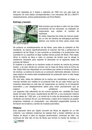 34 | P á g i n a
600 mm (depósito en 2 botes) y diámetro de 1000 mm uno solo bote de
recepción de cinta (datos correspondientes a los manuares SB 20 y SB-D11
respectivamente, ambos pertenecientes a la firma Rieter).
Estiraje y torsión
Este proceso que se lleva a cabo con las cintas
proveniente de los manuares, es realizado en
maquinarias que reciben el nombre de
mecheras.
En estas máquinas las cintas de manuar pasan
por un tren de cilindros de estirajeque permiten
obtener una mecha de título varias veces más
fino que el original.
Se produce un entrelazamiento de las fibras para darle la cohesión al hilo
resultante, se reduce significativamente el volumen del hilo y perfecciona el
paralelismo de las fibras, lo que aumenta su tenacidad y le proporciona más
suavidad en su superficie al dejar sueltas menos puntas de fibras. Para lograr
afinar la mecha se lleva a cabo un proceso de torsión que le otorga la
resistencia necesaria para soportar el devanado en la siguiente etapa del
proceso de hilatura
El material a la salida de la mechera recibe el nombre de mecha de primera
torsión, y es aquí donde por primera vez la masa de fibras toma la forma de
hilo. Estos hilos son dispuestos en una bobina que recibe el nombre de bobina
de mechas. La bobina de mecha es un producto intermedio delicado. Como la
capa exterior de mecha está completamente sin protección tiene un alto riesgo
de ser dañada.
Por otro lado, todos los defectos de la mecha son transferidos al hilado y a
menudo también son visibles en el producto final. Es por este motivo que los
recientes desarrollos en este tipo de maquinarias se centran en el transporte
automático y por desplazamiento aéreo para evitar precisamente que se
originen los problemas descritos.
Los aspectos más relevantes de los nuevos equipos son: cantidad de husos
desde 32 hasta 160 husos, ecartamiento de 260 mm y una revolución máxima
de las aletas de 1.500 rpm, y el control de la cinta de alimentación se realiza
mediante una barrera de luz. Los elementos y datos de la máquina se pueden
programar mediante un computador, con velocidad programable durante la
formación de la bobina y cambio de mudada automático.
Hilatura
Esta operación tiene por objeto convertir las fibras de algodón en un hilo
uniforme. Los métodos modernos de estiraje final y torsión definitiva de los
hilados se llevan a cabo en equipos denominados: continúas de hilar. Las
continuas de hilar dan al haz de fibras que forman la mecha de estiraje, el
 