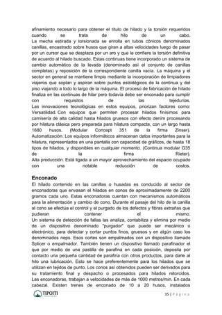 35 | P á g i n a
afinamiento necesario para obtener el título de hilado y la torsión requeridos
cuando se trata de hilo de un cabo.
La mecha estirada y torsionada se enrolla en tubos cónicos denominados
canillas, encastrado sobre husos que giran a altas velocidades luego de pasar
por un cursor que se desplaza por un aro y que le confiere la torsión definitiva
de acuerdo al hilado buscado. Estas continuas tiene incorporado un sistema de
cambio automático de la levada (denominado así el conjunto de canillas
completas) y reposición de la correspondiente canilla vacía. La máquina y el
sector en general se mantiene limpio mediante la incorporación de limpiadores
viajeros que soplan y aspiran sobre puntos estratégicos de la continua y del
piso viajando a todo lo largo de la máquina. El proceso de fabricación de hilado
finaliza en las continuas de hilar pero todavía debe ser enconado para cumplir
con requisitos de las tejedurías.
Las innovaciones tecnológicas en estos equipos, priorizan factores como:
Versatilidad. Con equipos que permiten procesar hilados finísimos para
camisería de alta calidad hasta hilados gruesos con efecto denim procesando
por hilatura clásica pero preparada para hilatura compacta, con un largo hasta
1680 husos. (Modular Concept 351 de la firma Zinser).
Automatización. Los equipos informáticos almacenan datos importantes para la
hilatura, representados en una pantalla con capacidad de gráficos, de hasta 18
tipos de hilados, y disponibles en cualquier momento. (Continua modular G35
de la firma Rieter).
Alta producción. Está ligada a un mayor aprovechamiento del espacio ocupado
con una notable reducción de costos.
Enconado
El hilado contenido en las canillas o husadas es conducido al sector de
enconadoras que envasan el hilados en conos de aproximadamente de 2200
gramos cada uno. Estas enconadoras cuentan con mecanismos automáticos
para la alimentación y cambio de cono. Durante el pasaje del hilo de la canilla
al cono se efectúa el control y el purgado de los defectos y fibras extrañas que
pudieran contener el mismo.
Un sistema de detección de fallas las analiza, contabiliza y elimina por medio
de un dispositivo denominado "purgador" que puede ser mecánico o
electrónico, para detectar y cortar puntos finos, gruesos y en algún caso los
denominados neps. Esos cortes son empalmados con un dispositivo llamado
Splicer o empalmador. También tienen un dispositivo llamado parafinador el
que por medio de una pastilla de parafina en cada posición, deposita por
contacto una pequeña cantidad de parafina con otros productos, para darle al
hilo una lubricación. Esto se hace preferentemente para los hilados que se
utilizan en tejidos de punto. Los conos así obtenidos pueden ser derivados para
su tratamiento final y despacho o procesados para hilados retorcidos.
Las enconadoras, trabajan a velocidades de más de 1000 metros/min. En cada
cabezal. Existen trenes de enconado de 10 a 20 husos, instalados
 