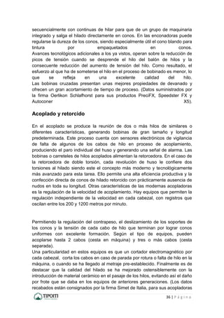 36 | P á g i n a
secuencialmente con continuas de hilar para que de un grupo de maquinaria
integrado y salga el hilado directamente en conos. En las enconadoras puede
regularse la dureza de los conos, siendo especialmente útil el cono blando para
tintura por empaquetados en conos.
Avances tecnológicos adicionales a los ya vistos, operan sobre la reducción de
picos de tensión cuando se desprende el hilo del balón de hilos y la
consecuente reducción del aumento de tensión del hilo. Como resultado, el
esfuerzo al que ha de someterse el hilo en el proceso de bobinado es menor, lo
que se refleja en una excelente calidad del hilo.
Las bobinas cruzadas presentan unas mejores propiedades de devanado y
ofrecen un gran acortamiento de tiempo de proceso. (Datos suministrados por
la firma Oerlikon Schlafhorst para sus productos PreciFX, Speedster FX y
Autoconer X5).
Acoplado y retorcido
En el acoplado se produce la reunión de dos o más hilos de similares o
diferentes características, generando bobinas de gran tamaño y longitud
predeterminada. Este proceso cuenta con sensores electrónicos de vigilancia
de falta de algunos de los cabos de hilo en proceso de acoplamiento,
produciendo el paro individual del huso y generando una señal de alarma. Las
bobinas o carreteles de hilos acoplados alimentan la retorcedora. En el caso de
la retorcedora de doble torsión, cada revolución de huso le confiere dos
torsiones al hilado siendo este el concepto más moderno y tecnológicamente
más avanzado para esta tarea. Ello permite una alta eficiencia productiva y la
confección directa de conos de hilado retorcido con prácticamente ausencia de
nudos en toda su longitud. Otras características de las modernas acopladoras
es la regulación de la velocidad de acoplamiento. Hay equipos que permiten la
regulación independiente de la velocidad en cada cabezal, con registros que
oscilan entre los 200 y 1200 metros por minuto.
Permitiendo la regulación del contrapeso, el deslizamiento de los soportes de
los conos y la tensión de cada cabo de hilo que terminan por lograr conos
uniformes con excelente formación. Según el tipo de equipos, pueden
acoplarse hasta 2 cabos (cesta en máquina) y tres o más cabos (cesta
separada).
Una particularidad en estos equipos es que un cortador electromagnético por
cada cabezal, corta los cabos en caso de parada por rotura o falta de hilo en la
máquina, o cuando se ha llegado al metraje pre-establecido. Finalmente es de
destacar que la calidad del hilado se ha mejorado ostensiblemente con la
introducción de material cerámico en el pasaje de los hilos, evitando así el daño
por frote que se daba en los equipos de anteriores generaciones. (Los datos
recabados están consignados por la firma Simet de Italia, para sus acopladoras
 