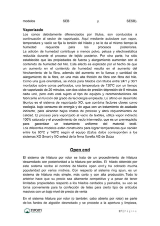 37 | P á g i n a
modelos SEB y SESB).
Vaporizado
Los conos debidamente diferenciados por títulos, son conducidos a
continuación al sector de vaporizado. Aquí mediante autoclave con vapor,
temperatura y vacío se fija la torsión del hilado y se le da al mismo tiempo la
humedad requerida para los procesos posteriores.
La adición de humedad contribuye a menos polvo, pelusa y electroestática
reducida durante el proceso de tejido posterior. Por otra parte, ha sido
establecido que las propiedades de fuerza y alargamiento aumentan con el
contenido de humedad del hilo. Este efecto es explicado por el hecho de que
un aumento en el contenido de humedad resulta en el aumento del
hinchamiento de la fibra, además del aumento en la fuerza y cantidad de
alargamiento de la fibra, en una más alta fricción de fibra con fibra del hilo.
Como una guía orientativa, se indica para hilados con títulos entre 24/1 y 30/1
montados sobre conos perforados, una temperatura de 130ºC con un tiempo
de vaporizado de 20 minutos, con dos ciclos de presión-depresión de 5 minutos
cada uno, pero esto está sujeto al tipo de equipos y recomendaciones del
fabricante en función del grado de tecnología empleada. Lo último en desarrollo
técnico es el sistema de vaporizado XO, que combina factores claves como
ecología, bajo consumo de energía y de agua con un tratamiento de acabado
indirecto, para alcanzar bajos costos de proceso y altos requerimientos de
calidad. El proceso para vaporizado al vacío de textiles, utiliza vapor indirecto
100% saturado y el procedimiento de vacío intermedio, que es un prerrequisito
para garantizar un tratamiento uniforme del material textil.
Los diferentes modelos están construidos para lograr temperaturas que oscilan
entre los 95ºC y 140ºC según el equipo (Estos datos corresponden a los
sistemas XO Smart y XO select de la firma Xorella AG de Suiza
Open end
El sistema de hilatura por rotor se trata de un procedimiento de hilatura
desarrollado con posterioridad a la hilatura por anillos. El hilado obtenido por
este sistema recibe el nombre de hilados open end y ha cobrado mucha
popularidad por varios motivos. Con respecto al sistema ring spun, es un
sistema de hilatura más simple, más corto y con alta producción. Todo lo
anterior hace que su precio sea altamente competitivo y a pesar de tener
limitadas propiedades respecto a los hilados cardados y peinados, su uso se
torna conveniente para la confección de telas para cierto tipo de artículos
masivos con un bajo nivel de precio de venta
En el sistema hilatura por rotor (o también: cabo abierto por rotor) se parte
de los fardos de algodón desmotado y se procede a la apertura y limpieza,
 