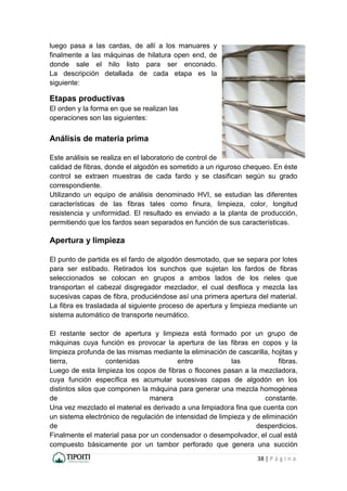 38 | P á g i n a
luego pasa a las cardas, de allí a los manuares y
finalmente a las máquinas de hilatura open end, de
donde sale el hilo listo para ser enconado.
La descripción detallada de cada etapa es la
siguiente:
Etapas productivas
El orden y la forma en que se realizan las
operaciones son las siguientes:
Análisis de materia prima
Este análisis se realiza en el laboratorio de control de
calidad de fibras, donde el algodón es sometido a un riguroso chequeo. En éste
control se extraen muestras de cada fardo y se clasifican según su grado
correspondiente.
Utilizando un equipo de análisis denominado HVI, se estudian las diferentes
características de las fibras tales como finura, limpieza, color, longitud
resistencia y uniformidad. El resultado es enviado a la planta de producción,
permitiendo que los fardos sean separados en función de sus características.
Apertura y limpieza
El punto de partida es el fardo de algodón desmotado, que se separa por lotes
para ser estibado. Retirados los sunchos que sujetan los fardos de fibras
seleccionados se colocan en grupos a ambos lados de los rieles que
transportan el cabezal disgregador mezclador, el cual desfloca y mezcla las
sucesivas capas de fibra, produciéndose así una primera apertura del material.
La fibra es trasladada al siguiente proceso de apertura y limpieza mediante un
sistema automático de transporte neumático.
El restante sector de apertura y limpieza está formado por un grupo de
máquinas cuya función es provocar la apertura de las fibras en copos y la
limpieza profunda de las mismas mediante la eliminación de cascarilla, hojitas y
tierra, contenidas entre las fibras.
Luego de esta limpieza los copos de fibras o flocones pasan a la mezcladora,
cuya función específica es acumular sucesivas capas de algodón en los
distintos silos que componen la máquina para generar una mezcla homogénea
de manera constante.
Una vez mezclado el material es derivado a una limpiadora fina que cuenta con
un sistema electrónico de regulación de intensidad de limpieza y de eliminación
de desperdicios.
Finalmente el material pasa por un condensador o desempolvador, el cual está
compuesto básicamente por un tambor perforado que genera una succión
 