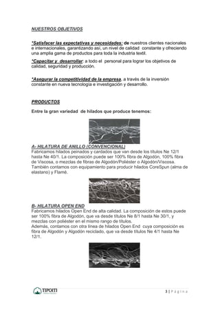 3 | P á g i n a
NUESTROS OBJETIVOS
*Satisfacer las expectativas y necesidades: de nuestros clientes nacionales
e internacionales, garantizando así, un nivel de calidad constante y ofreciendo
una amplia gama de productos para toda la industria textil.
*Capacitar y desarrollar: a todo el personal para lograr los objetivos de
calidad, seguridad y producción.
*Asegurar la competitividad de la empresa, a través de la inversión
constante en nueva tecnología e investigación y desarrollo.
PRODUCTOS
Entre la gran variedad de hilados que produce tenemos:
A- HILATURA DE ANILLO (CONVENCIONAL)
Fabricamos hilados peinados y cardados que van desde los títulos Ne 12/1
hasta Ne 40/1. La composición puede ser 100% fibra de Algodón, 100% fibra
de Viscosa, o mezclas de fibras de Algodón/Poliéster o Algodón/Viscosa.
También contamos con equipamiento para producir hilados CoreSpun (alma de
elastano) y Flamé.
B- HILATURA OPEN END
Fabricamos hilados Open End de alta calidad. La composición de estos puede
ser 100% fibra de Algodón, que va desde títulos Ne 8/1 hasta Ne 30/1, y
mezclas con poliéster en el mismo rango de títulos.
Además, contamos con otra línea de hilados Open End cuya composición es
fibra de Algodón y Algodón reciclado, que va desde títulos Ne 4/1 hasta Ne
12/1.
 