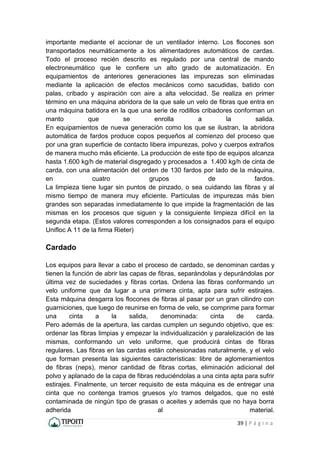 39 | P á g i n a
importante mediante el accionar de un ventilador interno. Los flocones son
transportados neumáticamente a los alimentadores automáticos de cardas.
Todo el proceso recién descrito es regulado por una central de mando
electroneumático que le confiere un alto grado de automatización. En
equipamientos de anteriores generaciones las impurezas son eliminadas
mediante la aplicación de efectos mecánicos como sacudidas, batido con
palas, cribado y aspiración con aire a alta velocidad. Se realiza en primer
término en una máquina abridora de la que sale un velo de fibras que entra en
una máquina batidora en la que una serie de rodillos cribadores conforman un
manto que se enrolla a la salida.
En equipamientos de nueva generación como los que se ilustran, la abridora
automática de fardos produce copos pequeños al comienzo del proceso que
por una gran superficie de contacto libera impurezas, polvo y cuerpos extraños
de manera mucho más eficiente. La producción de este tipo de equipos alcanza
hasta 1.600 kg/h de material disgregado y procesados a 1.400 kg/h de cinta de
carda, con una alimentación del orden de 130 fardos por lado de la máquina,
en cuatro grupos de fardos.
La limpieza tiene lugar sin puntos de pinzado, o sea cuidando las fibras y al
mismo tiempo de manera muy eficiente. Partículas de impurezas más bien
grandes son separadas inmediatamente lo que impide la fragmentación de las
mismas en los procesos que siguen y la consiguiente limpieza difícil en la
segunda etapa. (Estos valores corresponden a los consignados para el equipo
Unifloc A 11 de la firma Rieter)
Cardado
Los equipos para llevar a cabo el proceso de cardado, se denominan cardas y
tienen la función de abrir las capas de fibras, separándolas y depurándolas por
última vez de suciedades y fibras cortas. Ordena las fibras conformando un
velo uniforme que da lugar a una primera cinta, apta para sufrir estirajes.
Esta máquina desgarra los flocones de fibras al pasar por un gran cilindro con
guarniciones, que luego de reunirse en forma de velo, se comprime para formar
una cinta a la salida, denominada: cinta de carda.
Pero además de la apertura, las cardas cumplen un segundo objetivo, que es:
ordenar las fibras limpias y empezar la individualización y paralelización de las
mismas, conformando un velo uniforme, que producirá cintas de fibras
regulares. Las fibras en las cardas están cohesionadas naturalmente, y el velo
que forman presenta las siguientes características: libre de aglomeramientos
de fibras (neps), menor cantidad de fibras cortas, eliminación adicional del
polvo y aplanado de la capa de fibras reduciéndolas a una cinta apta para sufrir
estirajes. Finalmente, un tercer requisito de esta máquina es de entregar una
cinta que no contenga tramos gruesos y/o tramos delgados, que no esté
contaminada de ningún tipo de grasas o aceites y además que no haya borra
adherida al material.
 