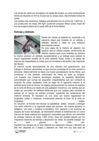 40 | P á g i n a
Las cintas de carda son recogidas a la salida del equipo, en unos contenedores
donde se deposita en forma circular por su propio peso, denominados botes de
carda.
Las cardas más modernas, trabajan actualmente con un ancho de 1.500 mm, y
una producción de hasta 240 kg/h, pudiendo procesar fibras cortas hasta 60
mm de longitud (datos de la carda C60 de la firma Rieter).
Estiraje y doblado
Desde las cardas el material es conducido a la
siguiente etapa que consiste en un estiraje y
doblado, llevado a cabo en una máquina
denominada manuar
En esta etapa de la hilatura de algodón, los
equipos que se utilizan pueden conformarse de
distinta manera pero cuya finalidad es siempre
la misma: producir un doblado (acoplamiento) y un estiraje para obtener la
mayor regularidad posible de la cinta saliente. Estas cintas a la salida del
manuar son depositadas en botes que son enviados a alimentar a las máquinas
de hilatura
El manuar consta esencialmente de dos cilindros con guarniciones que
trabajan a distintas velocidades, lo que provoca el estiraje de la cinta cuando lo
atraviesa. Adicionalmente se logra una mayor paralelización de las fibras, que
contribuye a una perfecta uniformidad de masa en toda su longitud.
Los equipos con moderna tecnología emplean un regulado electrónico
automatizado que corrige las pequeñas irregularidades que aún contiene el
conjunto de cintas acopladas. Esto se logra de la siguiente manera: a la
entrada de la cinta al manuar se registra continuamente los valores de espesor
de la cinta de fibras por medio de una palpación mecánica. Los valores que se
miden se convierten en señales eléctricas que son usadas para controlar el
estiraje en el campo de estiraje principal, regulando las oscilaciones del
material entrante. El resultado es una cinta con buena regularidad en
longitudes cortas y medianas, manteniendo además el título de la cinta en
longitudes largas.
En resumen, la función del manuar es paralelizar, doblar, mezclar y entregar
una cinta uniforme a la siguiente etapa del proceso, sin tramos gruesos ni
delgados, con peso y longitud controlados. Con respecto a los avances de
equipos de nueva tecnología, es interesante señalar la existencia de un nuevo
manuar de doble cabezal con regulación automática que ofrece una velocidad
de entrega máxima de hasta 1.000 m/min. Esto fue posible lograrlo por los
mejorados sistemas de estiraje y deposición de cintas. Es factible trabajar con
un bote grande de 1000 mm.
También hay equipos de un solo cabezal con regulación manual y diámetro de
600 mm (depósito en 2 botes) y diámetro de 1000 mm uno solo bote de
 
