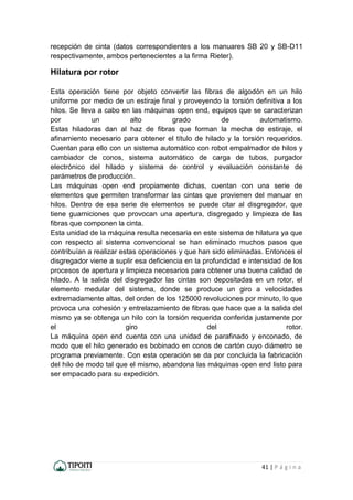 41 | P á g i n a
recepción de cinta (datos correspondientes a los manuares SB 20 y SB-D11
respectivamente, ambos pertenecientes a la firma Rieter).
Hilatura por rotor
Esta operación tiene por objeto convertir las fibras de algodón en un hilo
uniforme por medio de un estiraje final y proveyendo la torsión definitiva a los
hilos. Se lleva a cabo en las máquinas open end, equipos que se caracterizan
por un alto grado de automatismo.
Estas hiladoras dan al haz de fibras que forman la mecha de estiraje, el
afinamiento necesario para obtener el título de hilado y la torsión requeridos.
Cuentan para ello con un sistema automático con robot empalmador de hilos y
cambiador de conos, sistema automático de carga de tubos, purgador
electrónico del hilado y sistema de control y evaluación constante de
parámetros de producción.
Las máquinas open end propiamente dichas, cuentan con una serie de
elementos que permiten transformar las cintas que provienen del manuar en
hilos. Dentro de esa serie de elementos se puede citar al disgregador, que
tiene guarniciones que provocan una apertura, disgregado y limpieza de las
fibras que componen la cinta.
Esta unidad de la máquina resulta necesaria en este sistema de hilatura ya que
con respecto al sistema convencional se han eliminado muchos pasos que
contribuían a realizar estas operaciones y que han sido eliminadas. Entonces el
disgregador viene a suplir esa deficiencia en la profundidad e intensidad de los
procesos de apertura y limpieza necesarios para obtener una buena calidad de
hilado. A la salida del disgregador las cintas son depositadas en un rotor, el
elemento medular del sistema, donde se produce un giro a velocidades
extremadamente altas, del orden de los 125000 revoluciones por minuto, lo que
provoca una cohesión y entrelazamiento de fibras que hace que a la salida del
mismo ya se obtenga un hilo con la torsión requerida conferida justamente por
el giro del rotor.
La máquina open end cuenta con una unidad de parafinado y enconado, de
modo que el hilo generado es bobinado en conos de cartón cuyo diámetro se
programa previamente. Con esta operación se da por concluida la fabricación
del hilo de modo tal que el mismo, abandona las máquinas open end listo para
ser empacado para su expedición.
 