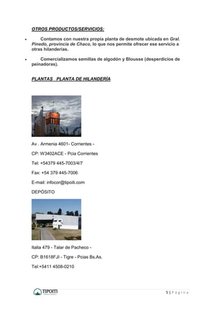 5 | P á g i n a
OTROS PRODUCTOS/SERVICIOS:
 Contamos con nuestra propia planta de desmote ubicada en Gral.
Pinedo, provincia de Chaco, lo que nos permite ofrecer ese servicio a
otras hilanderías.
 Comercializamos semillas de algodón y Blousse (desperdicios de
peinadoras).
PLANTAS PLANTA DE HILANDERÍA
Av . Armenia 4601- Corrientes -
CP: W3402ACE - Pcia Corrientes
Tel: +54379 445-7003/4/7
Fax: +54 379 445-7006
E-mail: infocor@tipoiti.com
DEPÓSITO
Italia 479 - Talar de Pacheco -
CP: B1618FJI - Tigre - Pcias Bs.As.
Tel:+5411 4508-0210
 