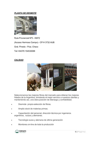 6 | P á g i n a
PLANTA DE DESMOTE
Ruta Proviancial Nº5 - KM72
(Acceso Hermoso Campo) - CP:H 3732 AUB
Gral. Pinedo - Pcia. Chaco
Tel:+54379 154530088
CALIDAD
Seleccionamos las mejores fibras del mercado para obtener los mejores
hilados de la Argentina, brindando el mejor servicio a nuestros clientes y
manteniendo así, una clara posición de liderazgo y confiabilidad.
 Desmote propio-selección de fibras.
 Amplio stock de materias primas.
 Capacitación del personal, dirección técnica por ingenieros
argentinos, suizos y alemanes.
 Tecnología suiza y alemana de última generación
 Monitoreo on-line de toda la producción
 