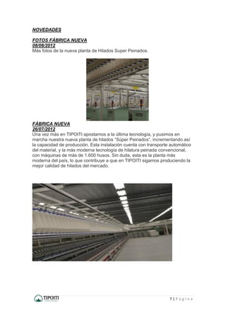 7 | P á g i n a
NOVEDADES
FOTOS FÁBRICA NUEVA
08/08/2012
Más fotos de la nueva planta de Hilados Super Peinados.
FÁBRICA NUEVA
26/07/2012
Una vez más en TIPOITI apostamos a la última tecnología, y pusimos en
marcha nuestra nueva planta de hilados “Súper Peinados”, incrementando así
la capacidad de producción. Esta instalación cuenta con transporte automático
del material, y la más moderna tecnología de hilatura peinada convencional,
con máquinas de más de 1.600 husos. Sin duda, esta es la planta más
moderna del país, lo que contribuye a que en TIPOITI sigamos produciendo la
mejor calidad de hilados del mercado.
 