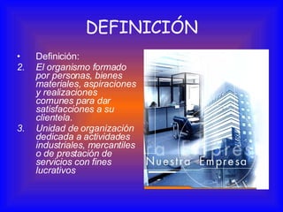 Definición: El organismo formado por personas, bienes materiales, aspiraciones y realizaciones comunes para dar satisfacciones a su clientela .  Unidad de organización dedicada a actividades industriales, mercantiles o de prestación de servicios con fines lucrativos   DEFINICIÓN 