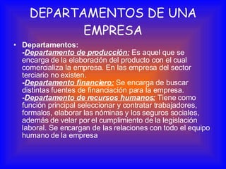 DEPARTAMENTOS DE UNA EMPRESA Departamentos: - Departamento de producción:  Es aquel que se encarga de la elaboración del producto con el cual comercializa la empresa. En las empresa del sector terciario no existen. - Departamento financiero:  Se encarga de buscar distintas fuentes de financiación para la empresa. - Departamento de recursos humanos:  Tiene como función principal seleccionar y contratar trabajadores, formalos, elaborar las nóminas y los seguros sociales, además de velar por el cumplimiento de la legislación laboral. Se encargan de las relaciones con todo el equipo humano de la empresa 