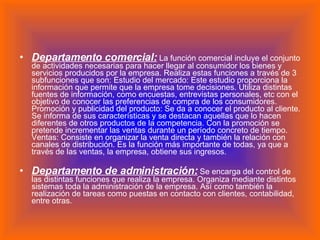 Departamento comercial:  La función comercial incluye el conjunto de actividades necesarias para hacer llegar al consumidor los bienes y servicios producidos por la empresa. Realiza estas funciones a través de 3 subfunciones que son: Estudio del mercado: Este estudio proporciona la información que permite que la empresa tome decisiones. Utiliza distintas fuentes de información, como encuestas, entrevistas personales, etc con el objetivo de conocer las preferencias de compra de los consumidores. Promoción y publicidad del producto: Se da a conocer el producto al cliente. Se informa de sus características y se destacan aquellas que lo hacen diferentes de otros productos de la competencia. Con la promoción se pretende incrementar las ventas durante un período concreto de tiempo. Ventas: Consiste en organizar la venta directa y también la relación con canales de distribución. Es la función más importante de todas, ya que a través de las ventas, la empresa, obtiene sus ingresos. Departamento de administración:  Se encarga del control de las distintas funciones que realiza la empresa. Organiza mediante distintos sistemas toda la administración de la empresa. Así como también la realización de tareas como puestas en contacto con clientes, contabilidad, entre otras. 