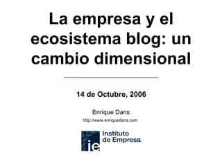 La empresa y el ecosistema blog: un cambio dimensional Enrique Dans http://www.enriquedans.com   14 de Octubre, 2006 