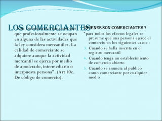 LOS COMERCIANTES  Son comerciantes las personas que profesionalmente se ocupan en alguna de las actividades que la ley considera mercantiles. La calidad de comerciante se adquiere aunque la actividad mercantil se ejerza por medio  de apoderado, intermediario o interpuesta persona”. (Art 10c. De código de comercio).  Quienes son comerciantes ? “ para todos los efectos legales se presume que una persona ejerce el comercio en los siguientes casos : Cuando se halla inscrita en el registro mercantil  Cuando tenga un establecimiento de comercio abierto  Cuando se anuncia al publico como comerciante por cualquier medio  
