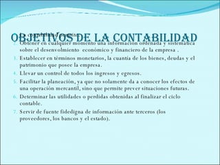 OBJETIVOS DE LA CONTABILIDAD  La contabilidad permite:  Obtener en cualquier momento una información ordenada y sistemática sobre el desenvolmiento  económico y financiero de la empresa . Establecer en términos monetarios, la cuantía de los bienes, deudas y el patrimonio que posee la empresa. Llevar un control de todos los ingresos y egresos. Facilitar la planeación, ya que no solamente da a conocer los efectos de una operación mercantil, sino que permite prever situaciones futuras. Determinar las utilidades o perdidas obtenidas al finalizar el ciclo contable. Servir de fuente fidedigna de información ante terceros (los proveedores, los bancos y el estado). 