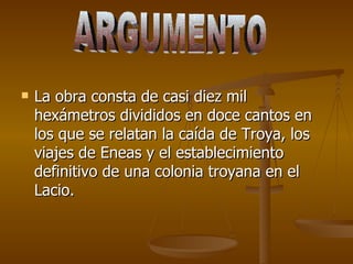 La obra consta de casi diez mil hexámetros divididos en doce cantos en los que se relatan la caída de Troya, los viajes de Eneas y el establecimiento definitivo de una colonia troyana en el Lacio. ARGUMENTO 