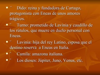 ¨      Dido: reina y fundadora de Cartago, protagonista con Eneas de unos amores trágicos. ¨     Turno: prometido de Lavinia y caudillo de los rútulos, que muere en duelo personal con Eneas. ¨     Lavinia: hija del rey Latino, esposa que el destino reserva  a Eneas en Italia. ¨     Camila: amazona italiana. ¨     Los dioses: Júpiter, Juno, Venus, etc. 