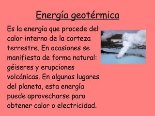 Energía geotérmica Es la energía que procede del calor interno de la corteza terrestre. En ocasiones se manifiesta de forma natural: géiseres y erupciones volcánicas. En algunos lugares del planeta, esta energía puede aprovecharse para obtener calor o electricidad. 