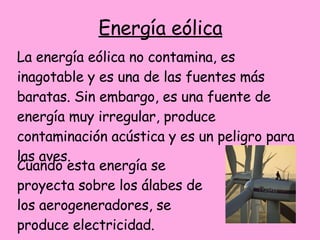 Energía eólica La energía eólica no contamina, es inagotable y es una de las fuentes más baratas.  Sin embargo, es una fuente de energía muy irregular, produce contaminación acústica y es un peligro para las aves.  Cuando esta energía se proyecta sobre los álabes de los aerogeneradores, se produce electricidad.  