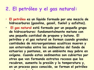 2. El petróleo y el gas natural: El petróleo  es un líquido formado por una mezcla de hidrocarburos (gasolina, gasoil, fueloil y asfaltos). El gas natural  está formado por un pequeño grupo de hidrocarburos: fundamentalmente metano con una pequeña cantidad de propano y butano. El petróleo y el gas natural se forman cuando grandes cantidades de microorganismos acuáticos mueren y son enterrados entre los sedimentos del fondo de estuarios y pantanos, en un ambiente muy pobre en oxígeno. Cuando estos sedimentos son cubiertos por otros que van formando estratos rocosos que los recubren, aumenta la presión y la temperatura y, en un proceso poco conocido, se forman el petróleo y el gas natural.  