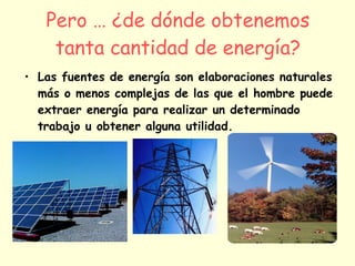 Pero … ¿de dónde obtenemos tanta cantidad de energía? Las fuentes de energía son elaboraciones naturales más o menos complejas de las que el hombre puede extraer energía para realizar un determinado trabajo u obtener alguna utilidad. 